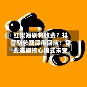 红果短剧将收费？抖音副总裁深夜回应：免费追剧核心模式未变