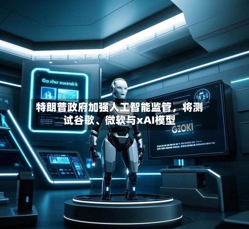 特朗普政府加强人工智能监管，将测试谷歌	、微软与xAI模型-第3张图片