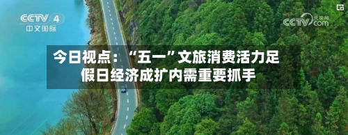 今日视点：“五一”文旅消费活力足 假日经济成扩内需重要抓手