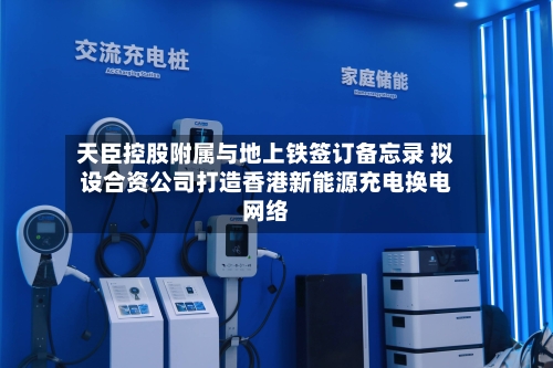 天臣控股附属与地上铁签订备忘录 拟设合资公司打造香港新能源充电换电网络-第2张图片