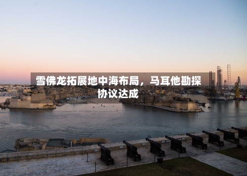 雪佛龙拓展地中海布局，马耳他勘探协议达成-第3张图片